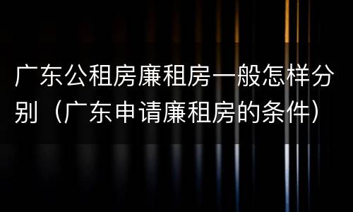 广东公租房廉租房一般怎样分别（广东申请廉租房的条件）