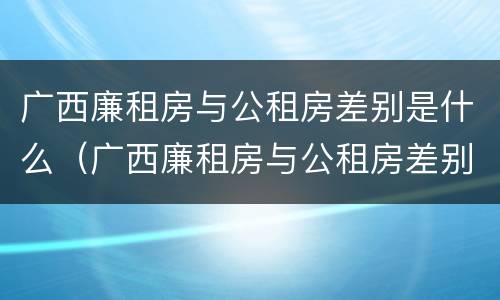 广西廉租房与公租房差别是什么（广西廉租房与公租房差别是什么呢）