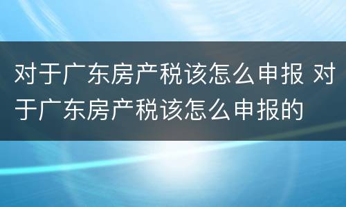 对于广东房产税该怎么申报 对于广东房产税该怎么申报的