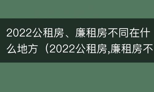 2022公租房、廉租房不同在什么地方（2022公租房,廉租房不同在什么地方办理）