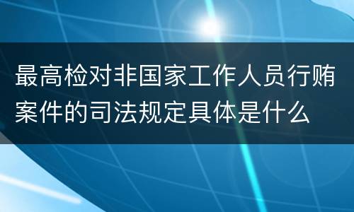 最高检对非国家工作人员行贿案件的司法规定具体是什么