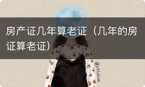 房产证几年算老证（几年的房证算老证）