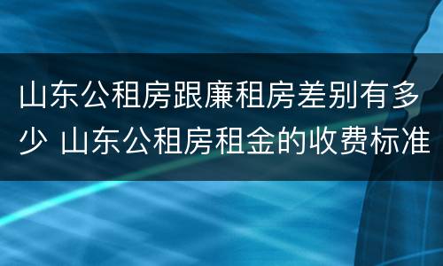 山东公租房跟廉租房差别有多少 山东公租房租金的收费标准