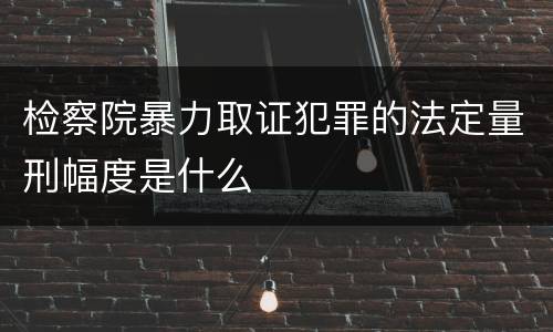 检察院暴力取证犯罪的法定量刑幅度是什么