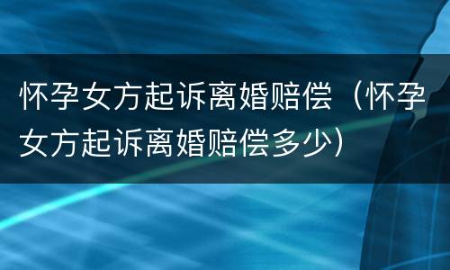 怀孕女方起诉离婚赔偿（怀孕女方起诉离婚赔偿多少）