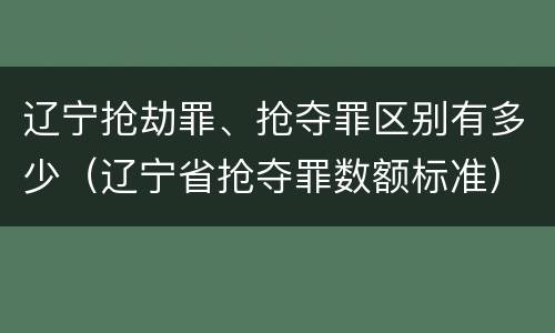 辽宁抢劫罪、抢夺罪区别有多少（辽宁省抢夺罪数额标准）