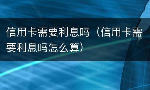 信用卡需要利息吗（信用卡需要利息吗怎么算）