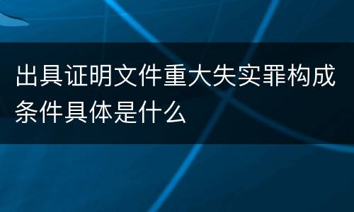 出具证明文件重大失实罪构成条件具体是什么