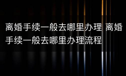 离婚手续一般去哪里办理 离婚手续一般去哪里办理流程