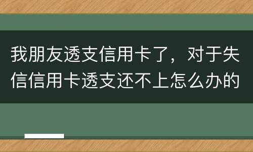 我朋友透支信用卡了，对于失信信用卡透支还不上怎么办的啊