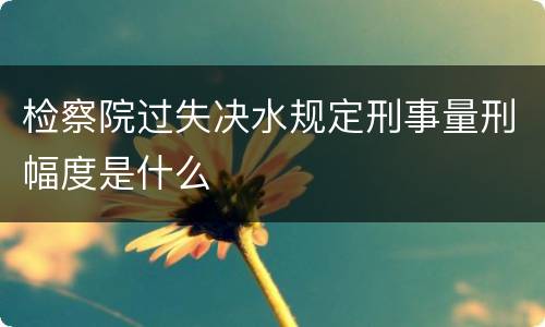 检察院过失决水规定刑事量刑幅度是什么
