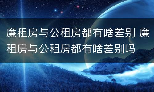 廉租房与公租房都有啥差别 廉租房与公租房都有啥差别吗