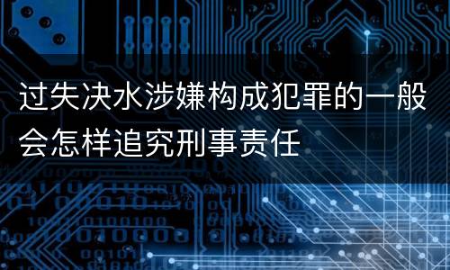 过失决水涉嫌构成犯罪的一般会怎样追究刑事责任