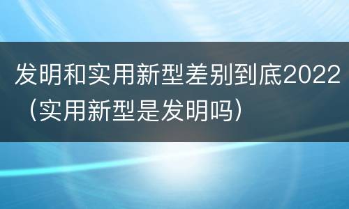 发明和实用新型差别到底2022（实用新型是发明吗）