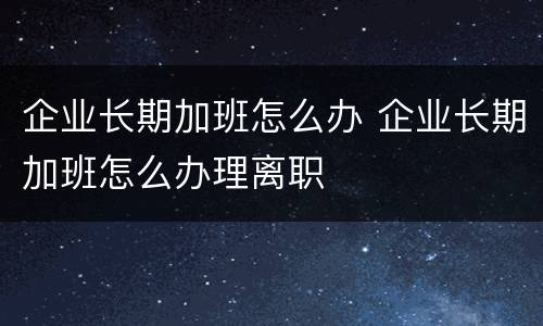 企业长期加班怎么办 企业长期加班怎么办理离职