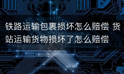 铁路运输包裹损坏怎么赔偿 货站运输货物损坏了怎么赔偿