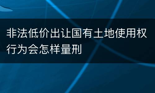 非法低价出让国有土地使用权行为会怎样量刑