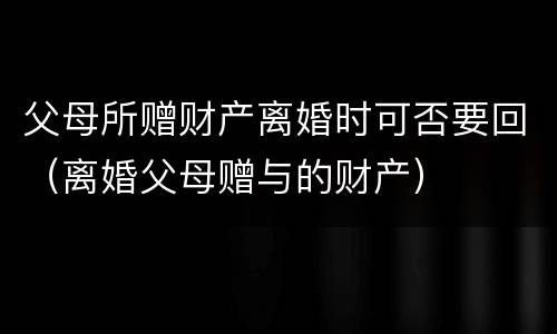 父母所赠财产离婚时可否要回（离婚父母赠与的财产）