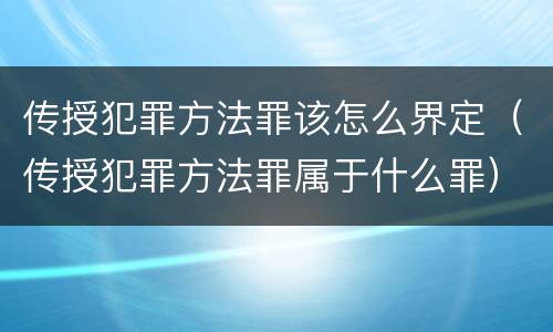 传授犯罪方法罪该怎么界定（传授犯罪方法罪属于什么罪）