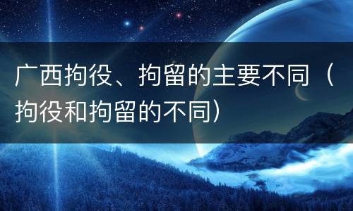 广西拘役、拘留的主要不同（拘役和拘留的不同）