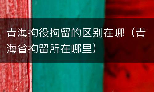 青海拘役拘留的区别在哪（青海省拘留所在哪里）