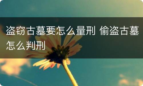 盗窃古墓要怎么量刑 偷盗古墓怎么判刑