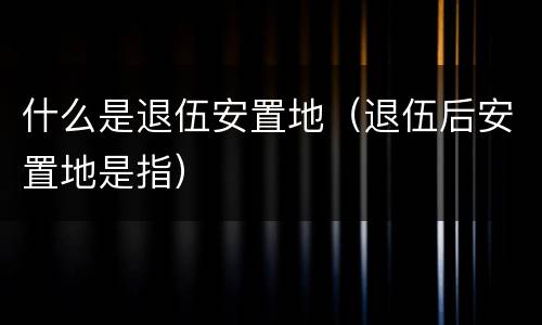 什么是退伍安置地（退伍后安置地是指）