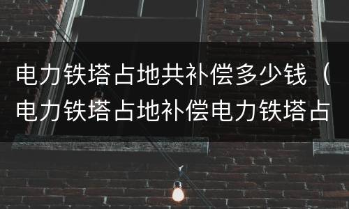 电力铁塔占地共补偿多少钱（电力铁塔占地补偿电力铁塔占地补偿）