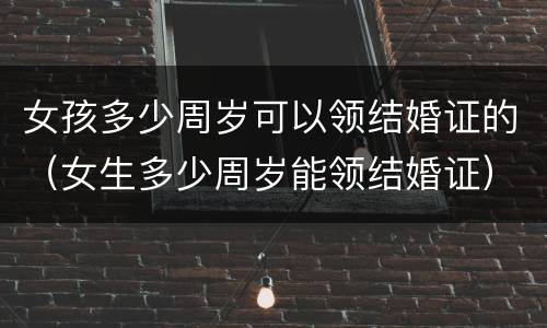 女孩多少周岁可以领结婚证的（女生多少周岁能领结婚证）