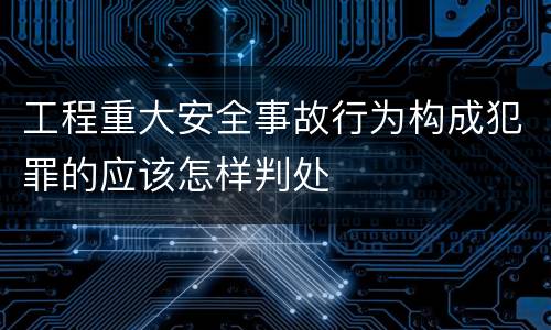 工程重大安全事故行为构成犯罪的应该怎样判处