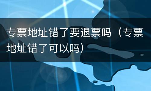 专票地址错了要退票吗（专票地址错了可以吗）