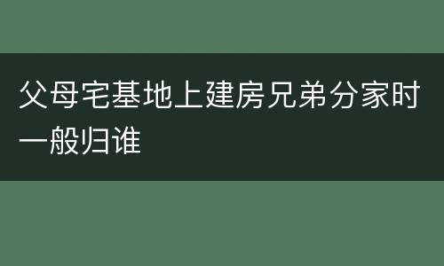 父母宅基地上建房兄弟分家时一般归谁