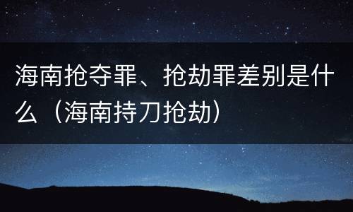 海南抢夺罪、抢劫罪差别是什么（海南持刀抢劫）