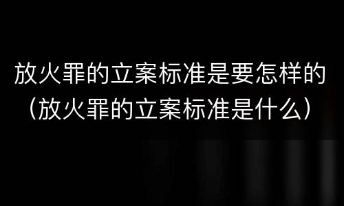 放火罪的立案标准是要怎样的（放火罪的立案标准是什么）