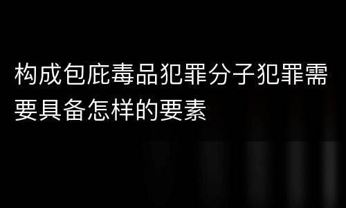 构成包庇毒品犯罪分子犯罪需要具备怎样的要素
