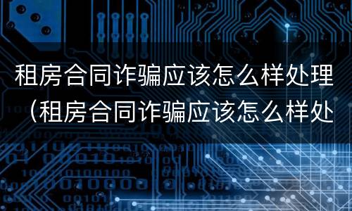 租房合同诈骗应该怎么样处理（租房合同诈骗应该怎么样处理好）