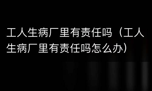 工人生病厂里有责任吗（工人生病厂里有责任吗怎么办）