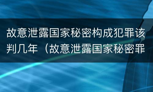故意泄露国家秘密构成犯罪该判几年（故意泄露国家秘密罪是行为犯吗）