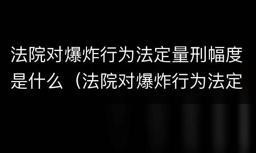 法院对爆炸行为法定量刑幅度是什么（法院对爆炸行为法定量刑幅度是什么规定）