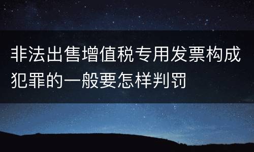 非法出售增值税专用发票构成犯罪的一般要怎样判罚
