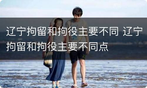 辽宁拘留和拘役主要不同 辽宁拘留和拘役主要不同点
