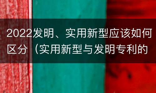 2022发明、实用新型应该如何区分（实用新型与发明专利的区别有哪些）