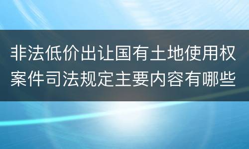 非法低价出让国有土地使用权案件司法规定主要内容有哪些