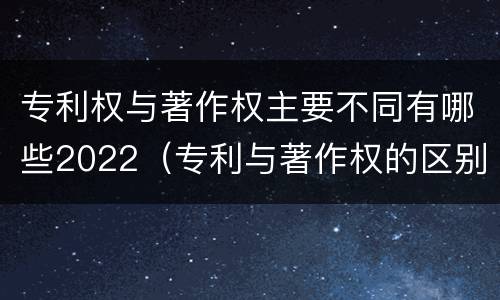 专利权与著作权主要不同有哪些2022（专利与著作权的区别）