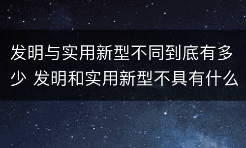 发明与实用新型不同到底有多少 发明和实用新型不具有什么特性