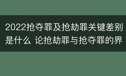 2022抢夺罪及抢劫罪关键差别是什么 论抢劫罪与抢夺罪的界限