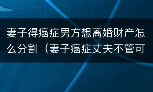 妻子得癌症男方想离婚财产怎么分割（妻子癌症丈夫不管可以起诉吗）