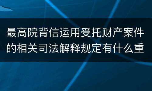 最高院背信运用受托财产案件的相关司法解释规定有什么重要内容