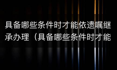 具备哪些条件时才能依遗嘱继承办理（具备哪些条件时才能依遗嘱继承办理房产）