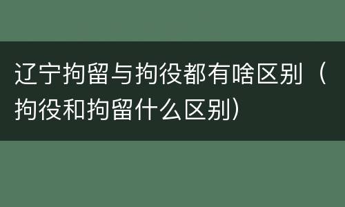 辽宁拘留与拘役都有啥区别（拘役和拘留什么区别）